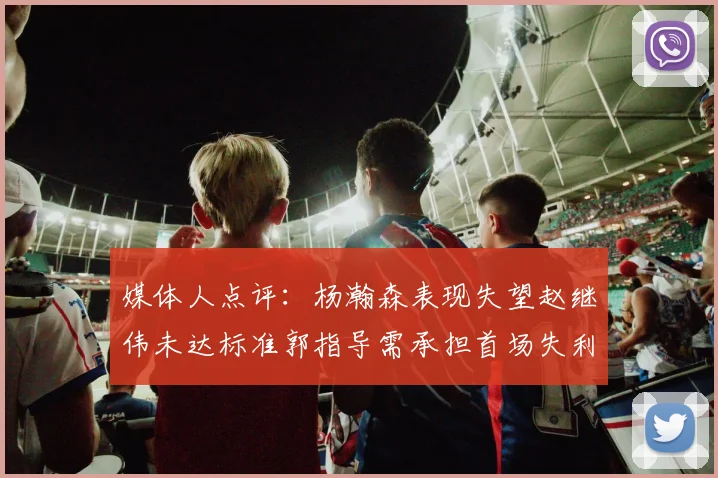 媒体人点评：杨瀚森表现失望赵继伟未达标准郭指导需承担首场失利责任