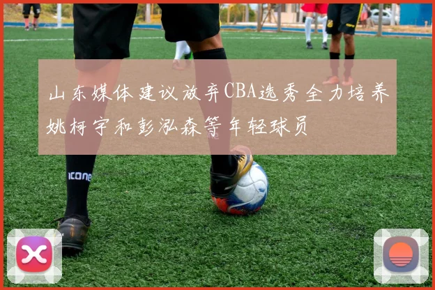 山东媒体建议放弃CBA选秀全力培养姚柯宇和彭泓森等年轻球员