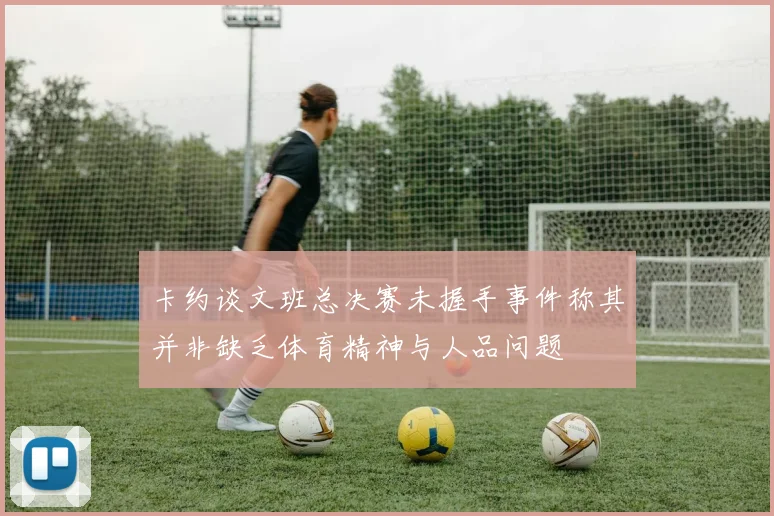 卡约谈文班总决赛未握手事件称其并非缺乏体育精神与人品问题