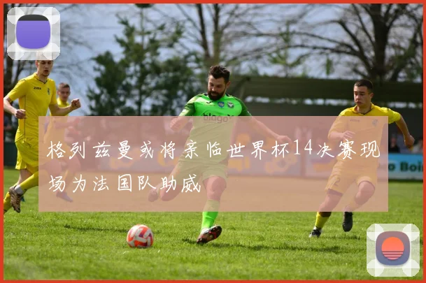 格列兹曼或将亲临世界杯14决赛现场为法国队助威