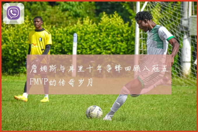 詹姆斯与库里十年争锋回顾八冠五FMVP的传奇岁月