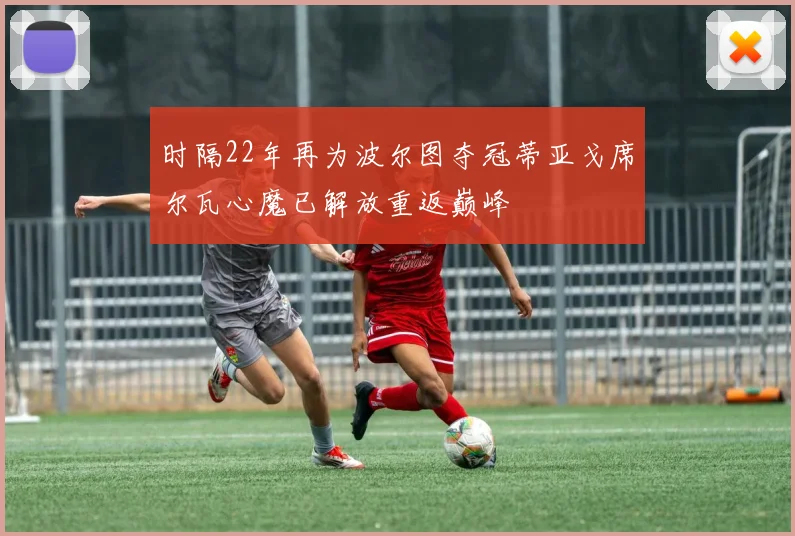 时隔22年再为波尔图夺冠蒂亚戈席尔瓦心魔已解放重返巅峰