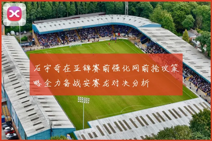 石宇奇在亚锦赛前强化网前抢攻策略全力备战安赛龙对决分析