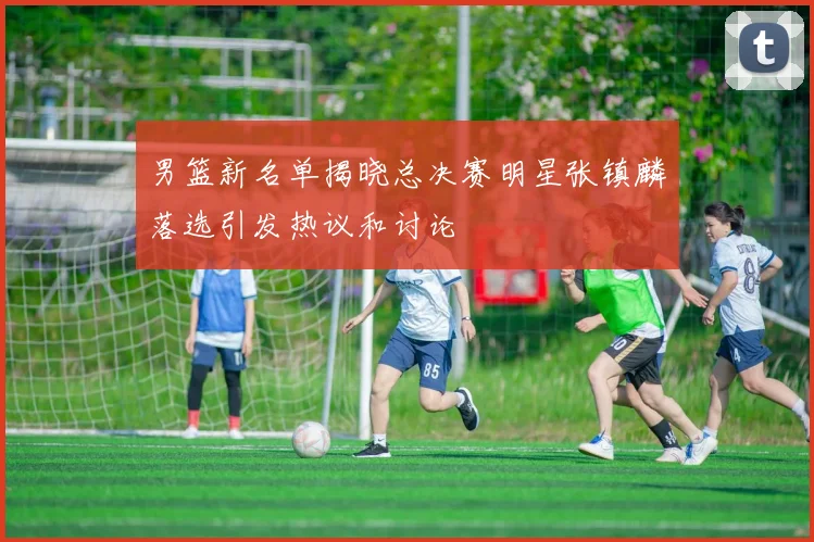 男篮新名单揭晓总决赛明星张镇麟落选引发热议和讨论