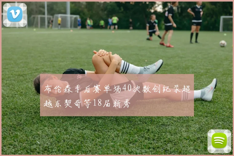 布伦森季后赛单场40次数创纪录超越东契奇等18届新秀