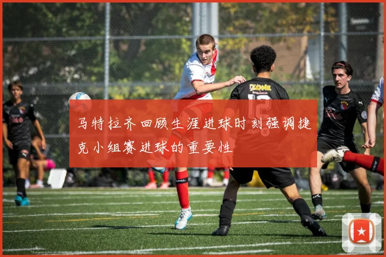 马特拉齐回顾生涯进球时刻强调捷克小组赛进球的重要性