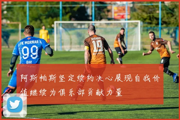 阿斯帕斯坚定续约决心展现自我价值继续为俱乐部贡献力量