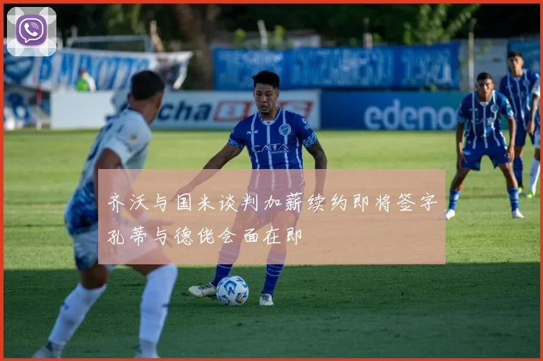 齐沃与国米谈判加薪续约即将签字孔蒂与德佬会面在即