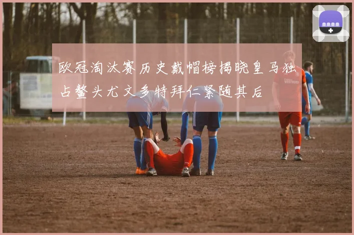 欧冠淘汰赛历史戴帽榜揭晓皇马独占鳌头尤文多特拜仁紧随其后
