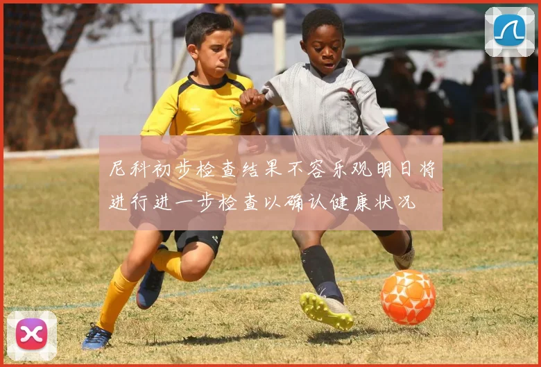 尼科初步检查结果不容乐观明日将进行进一步检查以确认健康状况