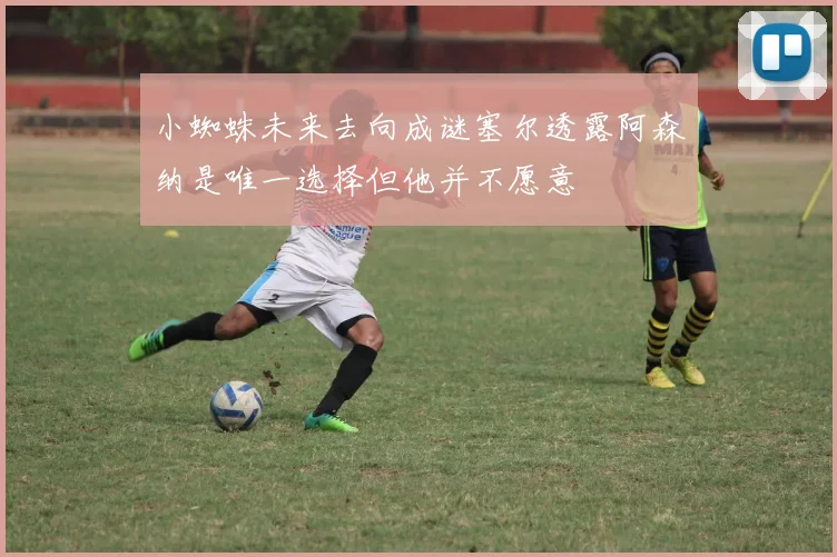 小蜘蛛未来去向成谜塞尔透露阿森纳是唯一选择但他并不愿意