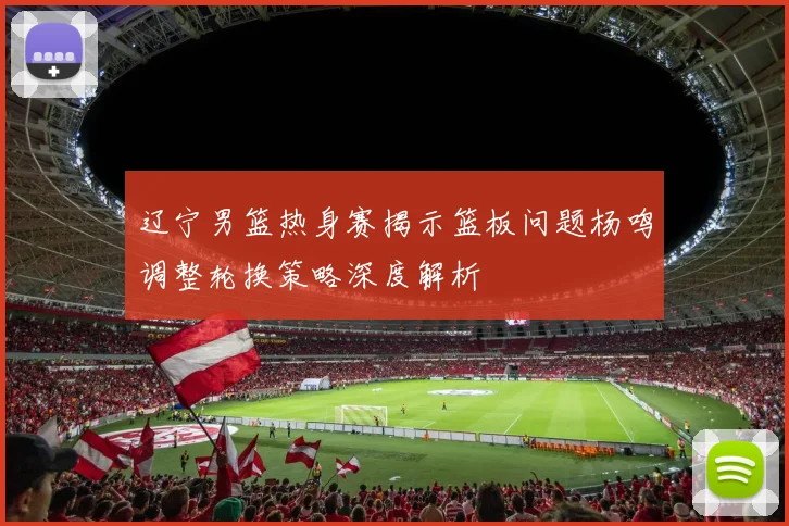 辽宁男篮热身赛揭示篮板问题杨鸣调整轮换策略深度解析