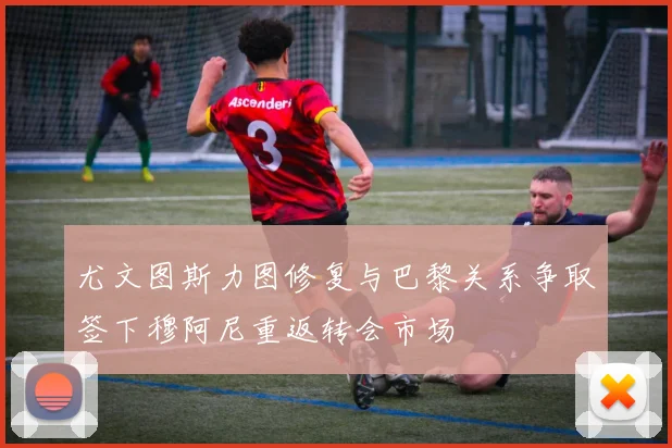 尤文图斯力图修复与巴黎关系争取签下穆阿尼重返转会市场