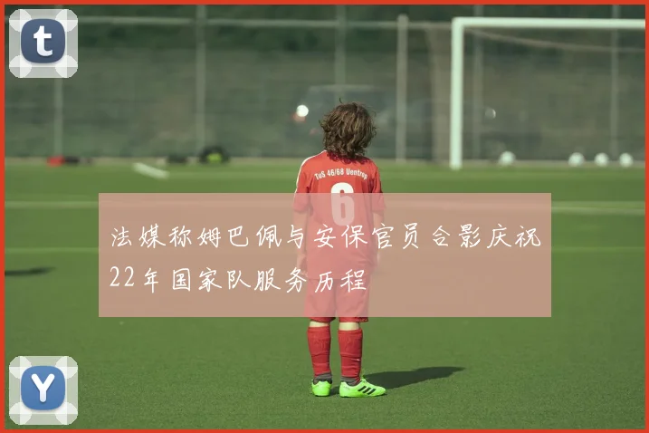 法媒称姆巴佩与安保官员合影庆祝22年国家队服务历程
