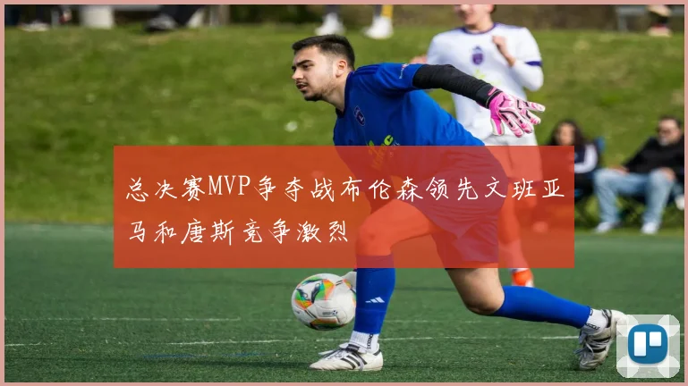 总决赛MVP争夺战布伦森领先文班亚马和唐斯竞争激烈