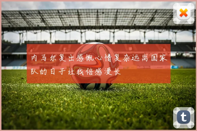内马尔复出感慨心情复杂远离国家队的日子让我倍感漫长