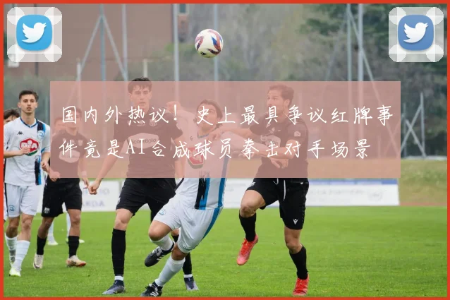 国内外热议！史上最具争议红牌事件竟是AI合成球员拳击对手场景