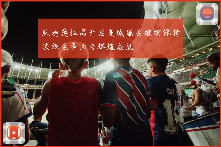 瓜迪奥拉离开后曼城能否继续保持顶级竞争力与辉煌成就