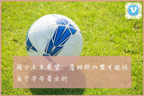 骑士未来展望：詹姆斯加盟可能性高于字母哥分析