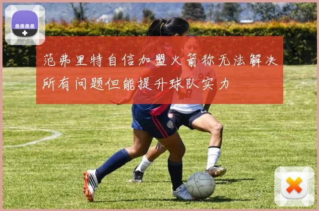 范弗里特自信加盟火箭称无法解决所有问题但能提升球队实力