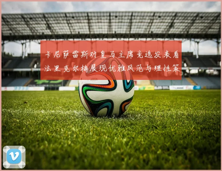 卡尼萨雷斯对皇马主席竞选发表看法里克尔梅展现优雅风范与理性策略