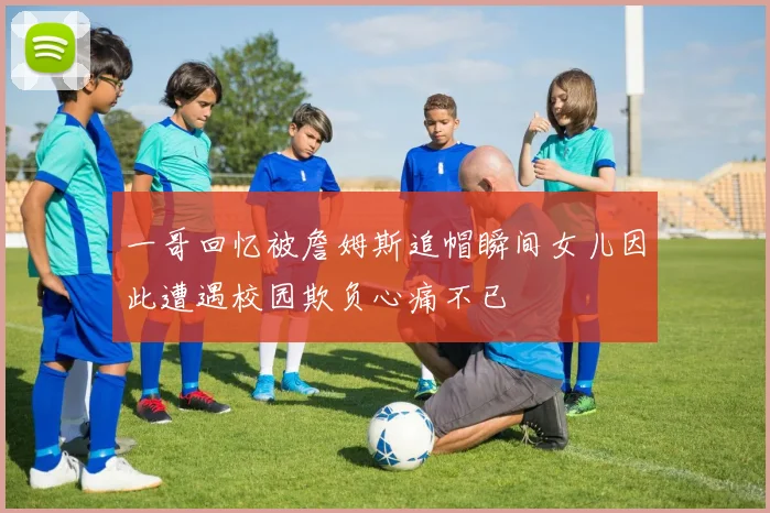 一哥回忆被詹姆斯追帽瞬间女儿因此遭遇校园欺负心痛不已