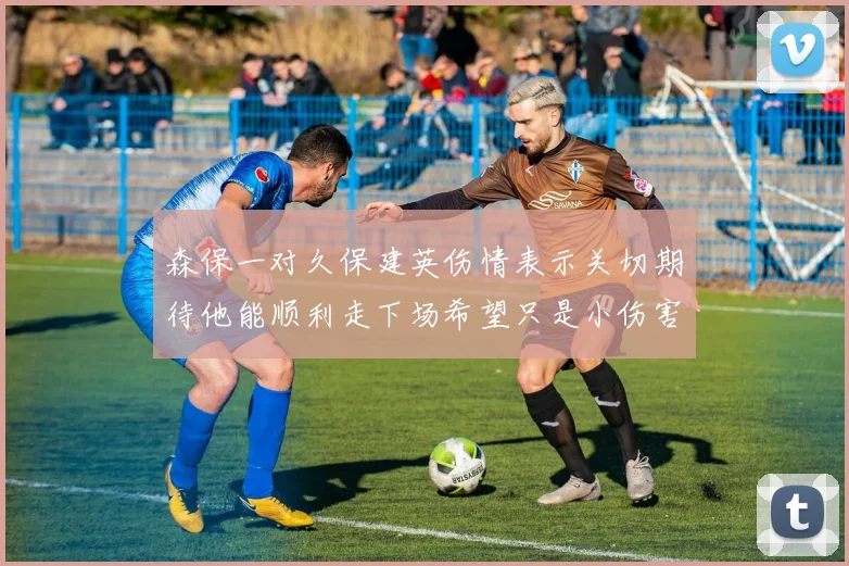森保一对久保建英伤情表示关切期待他能顺利走下场希望只是小伤害
