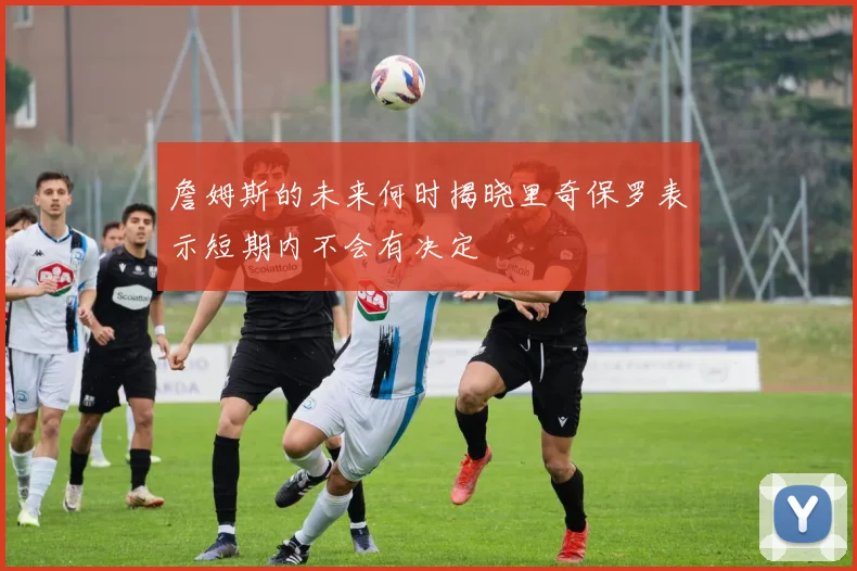 詹姆斯的未来何时揭晓里奇保罗表示短期内不会有决定