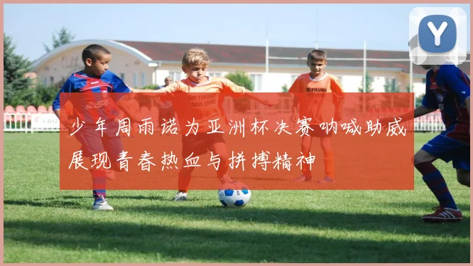 少年周雨诺为亚洲杯决赛呐喊助威展现青春热血与拼搏精神