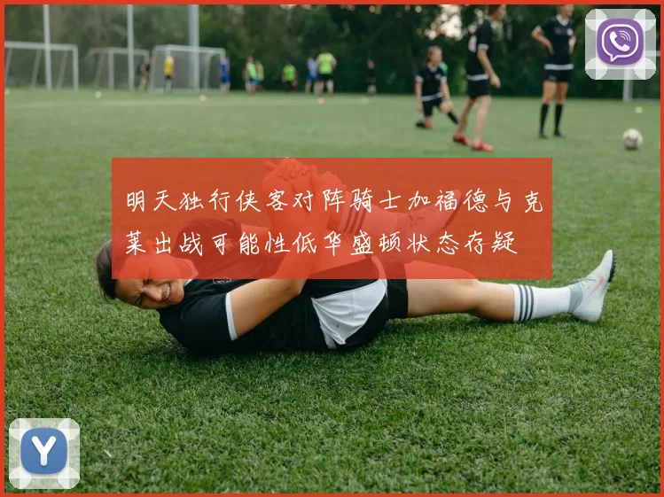 明天独行侠客对阵骑士加福德与克莱出战可能性低华盛顿状态存疑