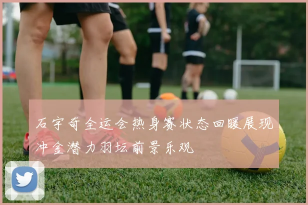 石宇奇全运会热身赛状态回暖展现冲金潜力羽坛前景乐观