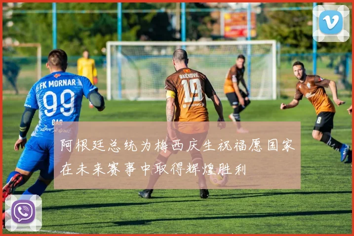 阿根廷总统为梅西庆生祝福愿国家在未来赛事中取得辉煌胜利