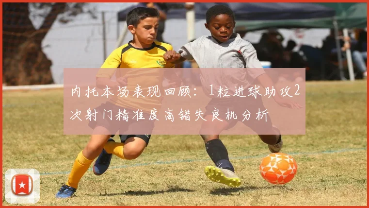 内托本场表现回顾：1粒进球助攻2次射门精准度高错失良机分析
