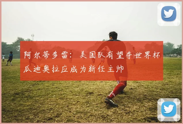 阿尔蒂多雷：美国队有望夺世界杯瓜迪奥拉应成为新任主帅