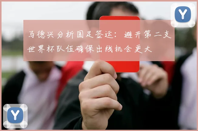 马德兴分析国足签运：避开第二支世界杯队伍确保出线机会更大